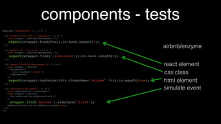 components - tests
describe('hello component', () => {
it('renders name', () => {
const output = renderHello('Steve');
const name = getChildrenByClass(output, 'test-name');
expect(name.props.children).toEqual('Steve');
});
it('renders component', () => {
const output = renderHello('Steve');
const expected =
<div>Hello, <b class="test-name">Steve</b></div>;
expect(output).toEqualJSX(expected);
});
});
const renderHello = name => {
const renderer = TestUtils.createRenderer();
renderer.render(<Hello name={name}/>);
return renderer.getRenderOutput();
}
 