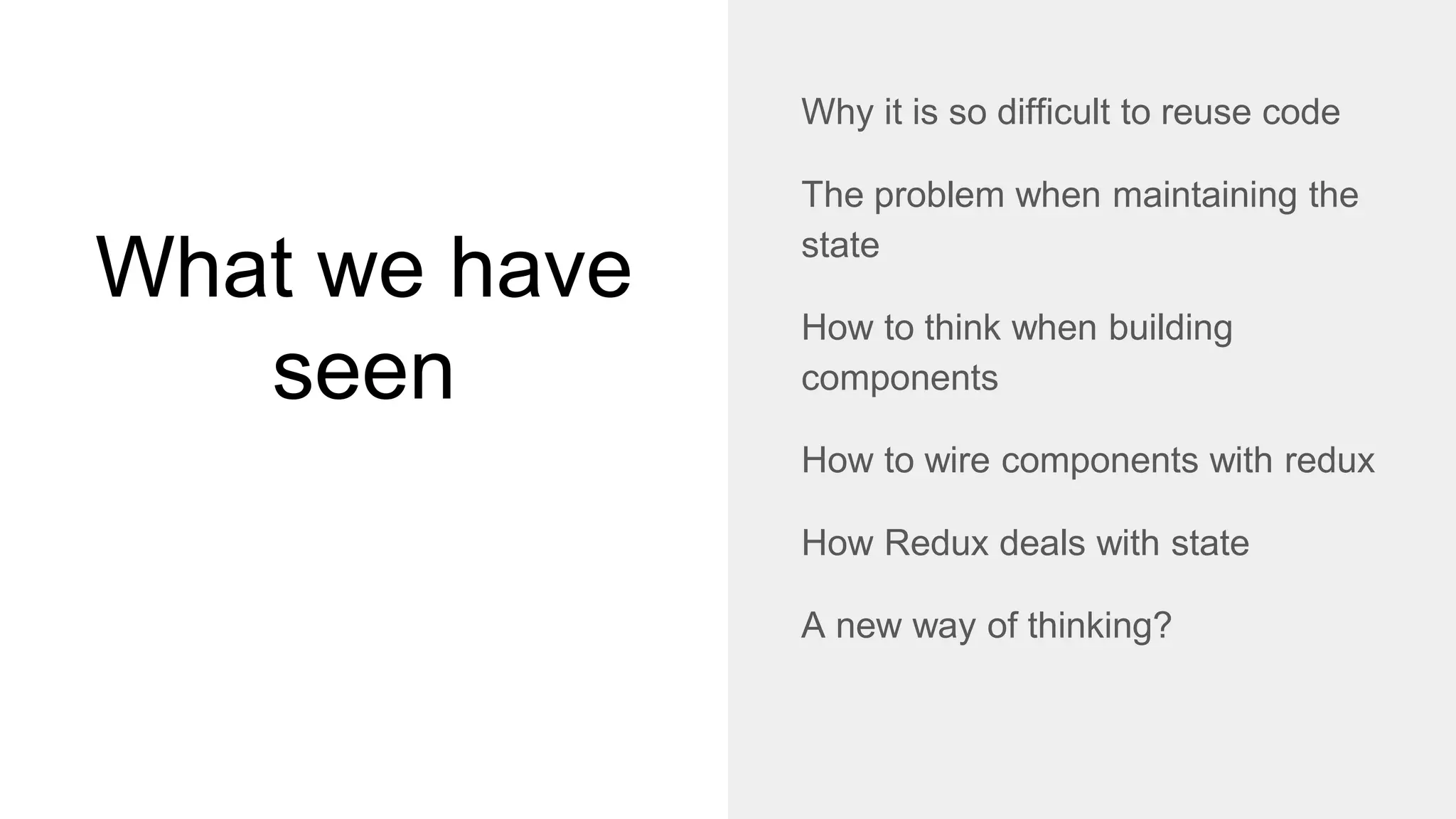 What we have
seen
Why it is so difficult to reuse code
The problem when maintaining the
state
How to think when building
components
How to wire components with redux
How Redux deals with state
A new way of thinking?
 
