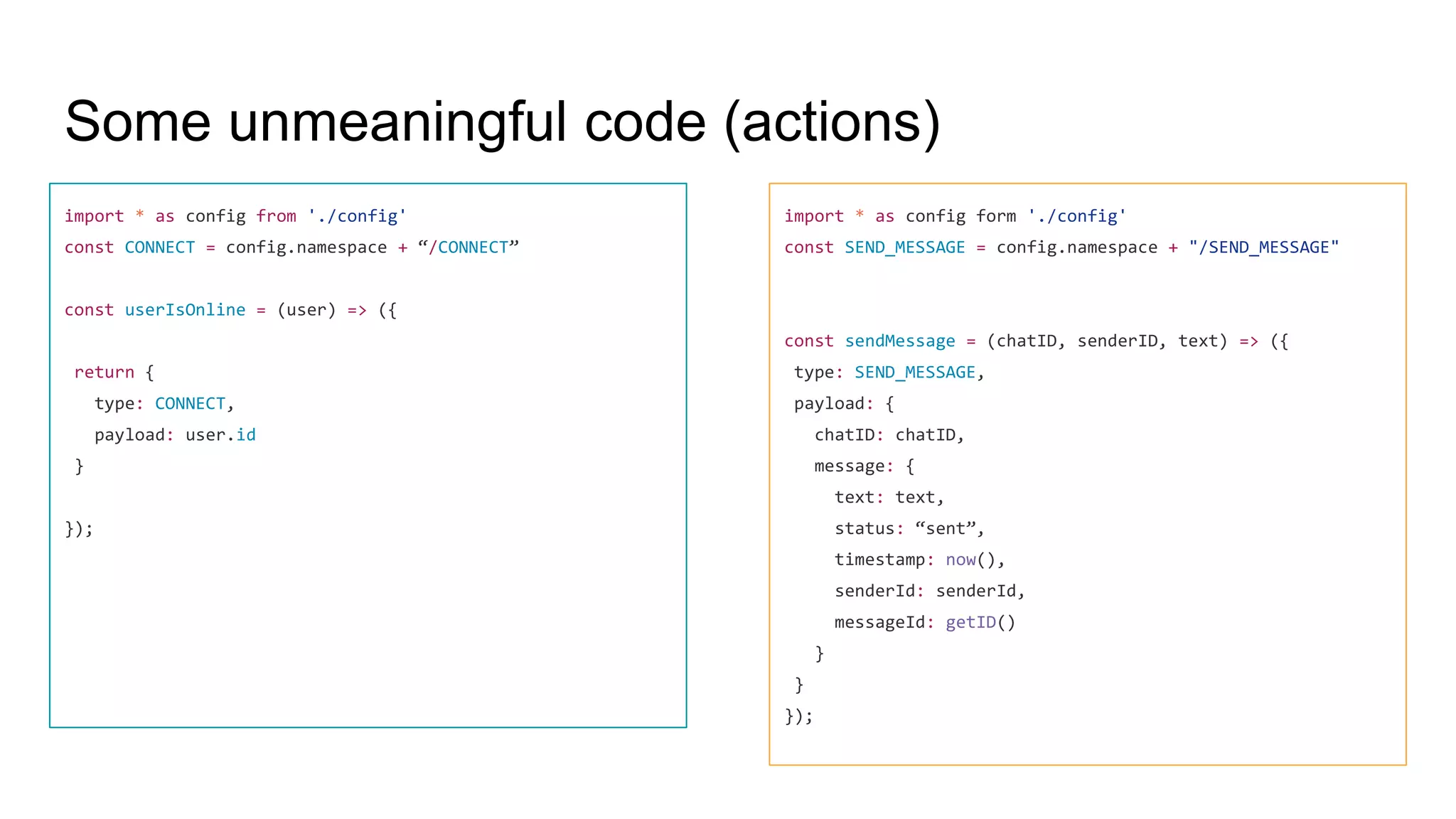 Some unmeaningful code (actions)
import * as config from './config'
const CONNECT = config.namespace + “/CONNECT”
const userIsOnline = (user) => ({
return {
type: CONNECT,
payload: user.id
}
});
import * as config form './config'
const SEND_MESSAGE = config.namespace + "/SEND_MESSAGE"
const sendMessage = (chatID, senderID, text) => ({
type: SEND_MESSAGE,
payload: {
chatID: chatID,
message: {
text: text,
status: “sent”,
timestamp: now(),
senderId: senderId,
messageId: getID()
}
}
});
 