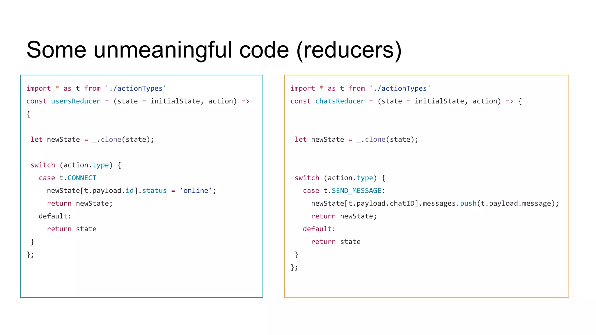 Some unmeaningful code (reducers)
import * as t from './actionTypes'
const usersReducer = (state = initialState, action) =>
{
let newState = _.clone(state);
switch (action.type) {
case t.CONNECT
newState[t.payload.id].status = 'online';
return newState;
default:
return state
}
};
import * as t from './actionTypes'
const chatsReducer = (state = initialState, action) => {
let newState = _.clone(state);
switch (action.type) {
case t.SEND_MESSAGE:
newState[t.payload.chatID].messages.push(t.payload.message);
return newState;
default:
return state
}
};
 