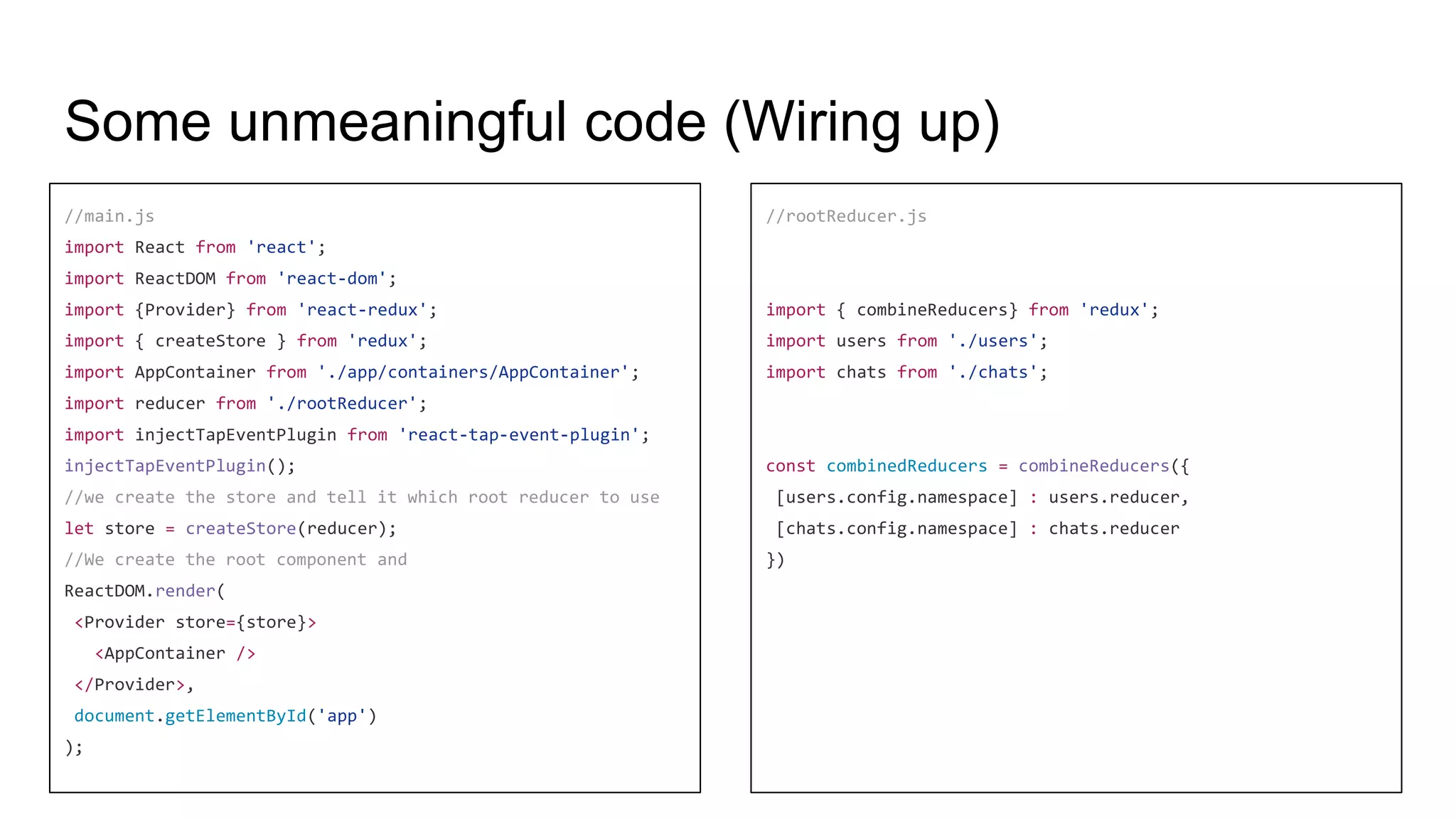 Some unmeaningful code (Wiring up)
//main.js
import React from 'react';
import ReactDOM from 'react-dom';
import {Provider} from 'react-redux';
import { createStore } from 'redux';
import AppContainer from './app/containers/AppContainer';
import reducer from './rootReducer';
import injectTapEventPlugin from 'react-tap-event-plugin';
injectTapEventPlugin();
//we create the store and tell it which root reducer to use
let store = createStore(reducer);
//We create the root component and
ReactDOM.render(
<Provider store={store}>
<AppContainer />
</Provider>,
document.getElementById('app')
);
//rootReducer.js
import { combineReducers} from 'redux';
import users from './users';
import chats from './chats';
const combinedReducers = combineReducers({
[users.config.namespace] : users.reducer,
[chats.config.namespace] : chats.reducer
})
 