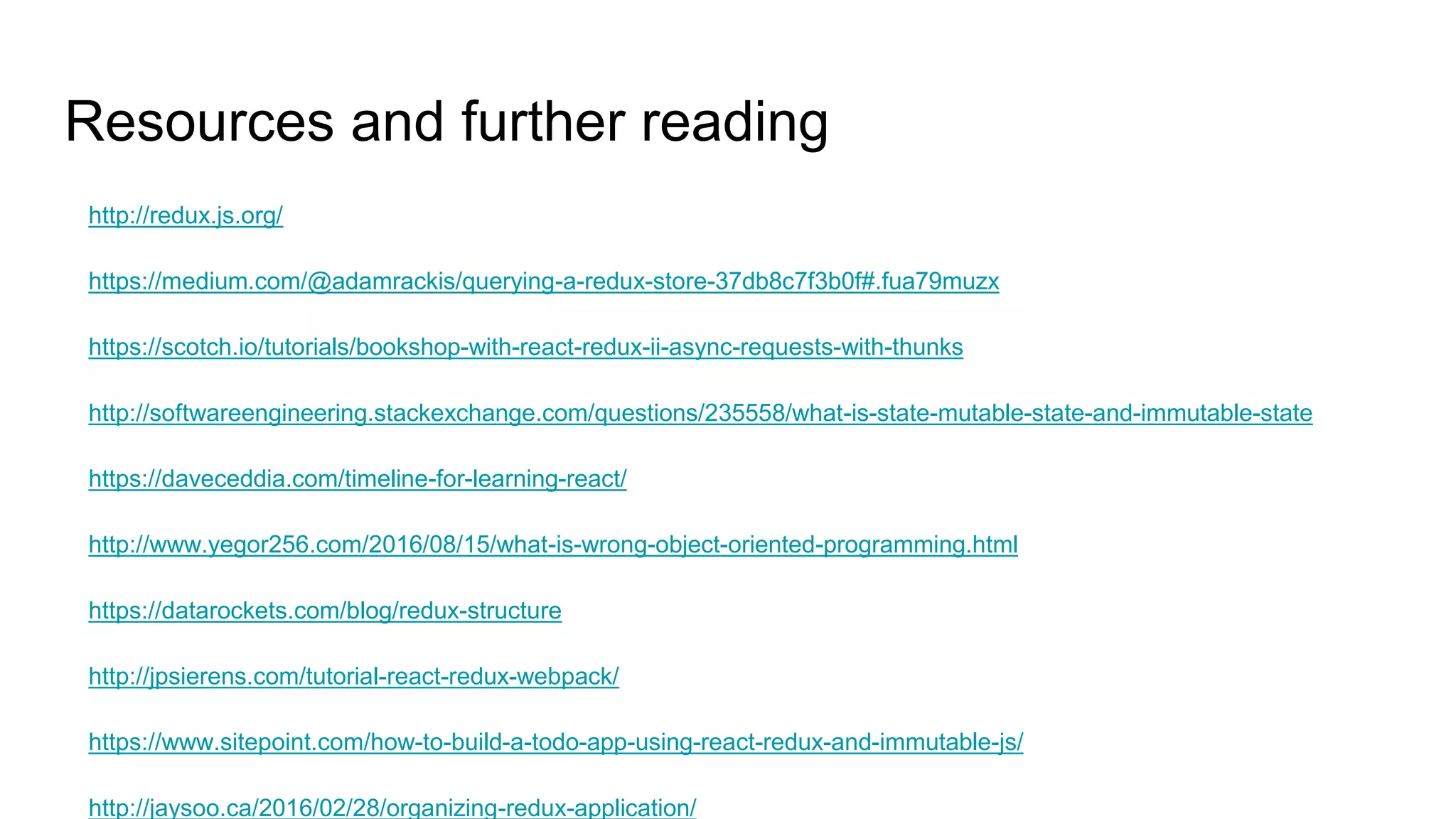 Resources and further reading
http://redux.js.org/
https://medium.com/@adamrackis/querying-a-redux-store-37db8c7f3b0f#.fua79muzx
https://scotch.io/tutorials/bookshop-with-react-redux-ii-async-requests-with-thunks
http://softwareengineering.stackexchange.com/questions/235558/what-is-state-mutable-state-and-immutable-state
https://daveceddia.com/timeline-for-learning-react/
http://www.yegor256.com/2016/08/15/what-is-wrong-object-oriented-programming.html
https://datarockets.com/blog/redux-structure
http://jpsierens.com/tutorial-react-redux-webpack/
https://www.sitepoint.com/how-to-build-a-todo-app-using-react-redux-and-immutable-js/
http://jaysoo.ca/2016/02/28/organizing-redux-application/
 