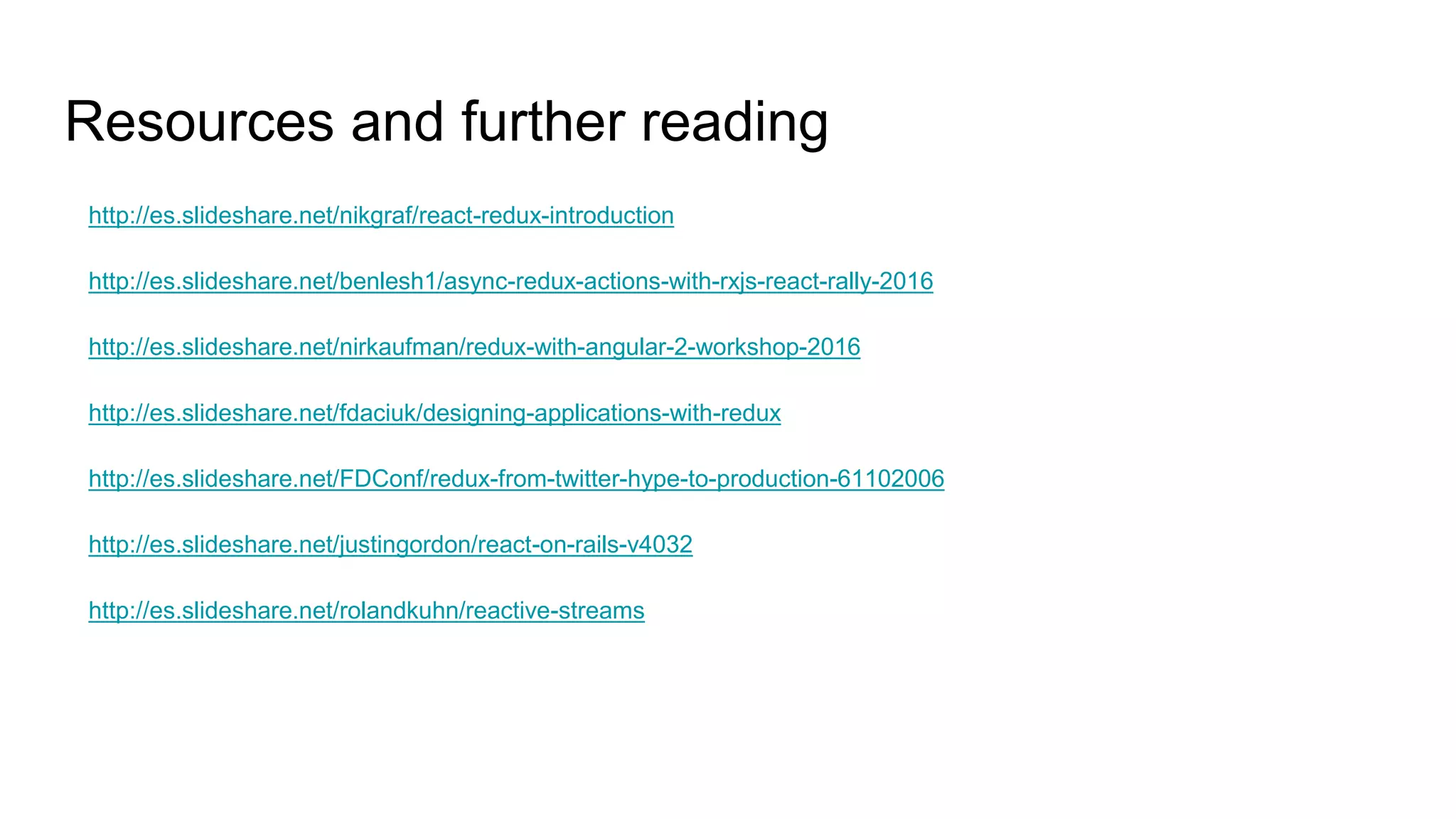 Resources and further reading
http://es.slideshare.net/nikgraf/react-redux-introduction
http://es.slideshare.net/benlesh1/async-redux-actions-with-rxjs-react-rally-2016
http://es.slideshare.net/nirkaufman/redux-with-angular-2-workshop-2016
http://es.slideshare.net/fdaciuk/designing-applications-with-redux
http://es.slideshare.net/FDConf/redux-from-twitter-hype-to-production-61102006
http://es.slideshare.net/justingordon/react-on-rails-v4032
http://es.slideshare.net/rolandkuhn/reactive-streams
 