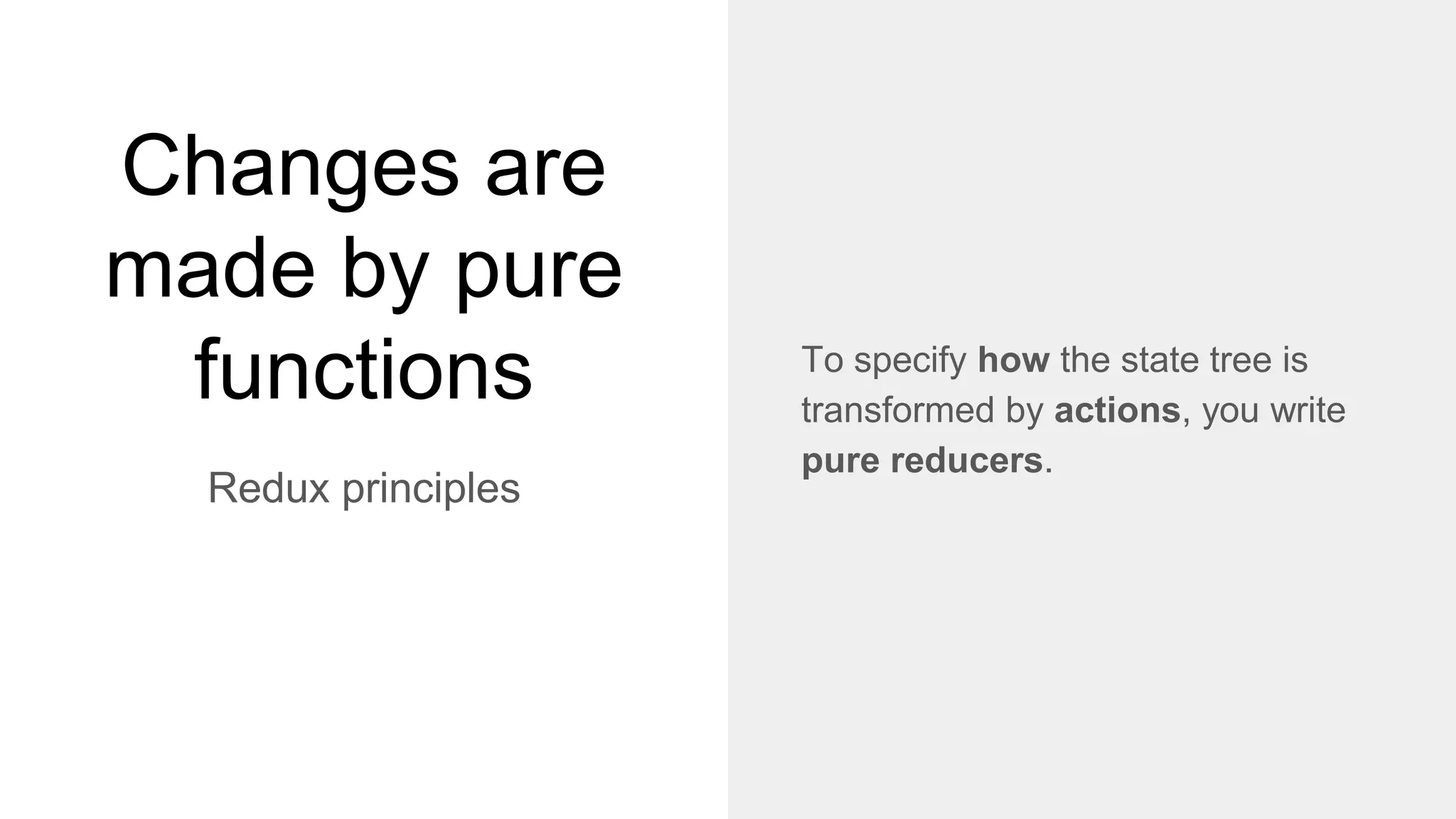 Changes are
made by pure
functions
Redux principles
To specify how the state tree is
transformed by actions, you write
pure reducers.
 