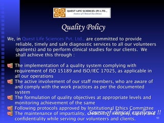 Quality Policy
We, in Quest Life Sciences Pvt. Ltd., are committed to provide
   reliable, timely and safe diagnostic services to all our volunteers
   (patients) and to perform clinical studies for our clients. We
   shall achieve this through :

   The implementation of a quality system complying with
   requirement of ISO 15189 and ISO/IEC 17025, as applicable in
   all our operations
   The active involvement of our staff members, who are aware of
   and comply with the work practices as per the documented
   system
   The formulation of quality objectives at appropriate levels and
   monitoring achievement of the same
   Following protocols approved by Institutional Ethics Committee
   The maintenance of impartiality, credibility, integrity,excellence !!
                                     Source of clinical safety and
   conﬁdentiality while serving our volunteers and clients.           93
 