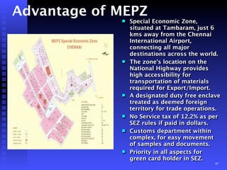 Advantage of MEPZ
             !   Special Economic Zone,
                 situated at Tambaram, just 6
                 kms away from the Chennai
                 International Airport,
                 connecting all major
                 destinations across the world.
             !   The zone’s location on the
                 National Highway provides
                 high accessibility for
                 transportation of materials
                 required for Export/Import.
             !   A designated duty free enclave
                 treated as deemed foreign
                 territory for trade operations.
             !   No Service tax of 12.2% as per
                 SEZ rules if paid in dollars.
             !   Customs department within
                 complex, for easy movement
                 of samples and documents.
             !   Priority in all aspects for
                 green card holder in SEZ.
                                              97
 