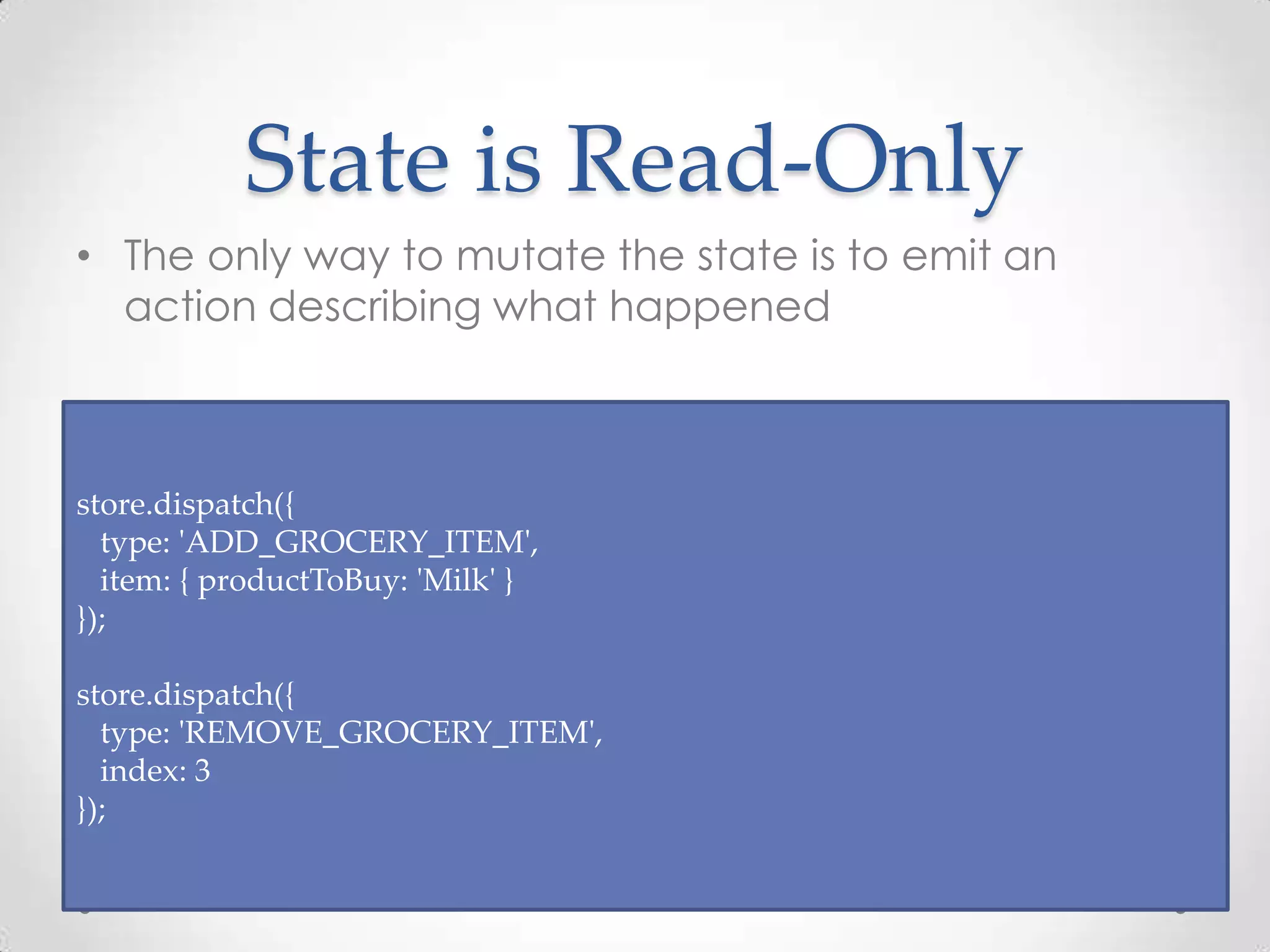 State is Read-Only • The only way to mutate the state is to emit an action describing what happened store.dispatch({ type: 'ADD_GROCERY_ITEM', item: { productToBuy: 'Milk' } }); store.dispatch({ type: 'REMOVE_GROCERY_ITEM', index: 3 }); 