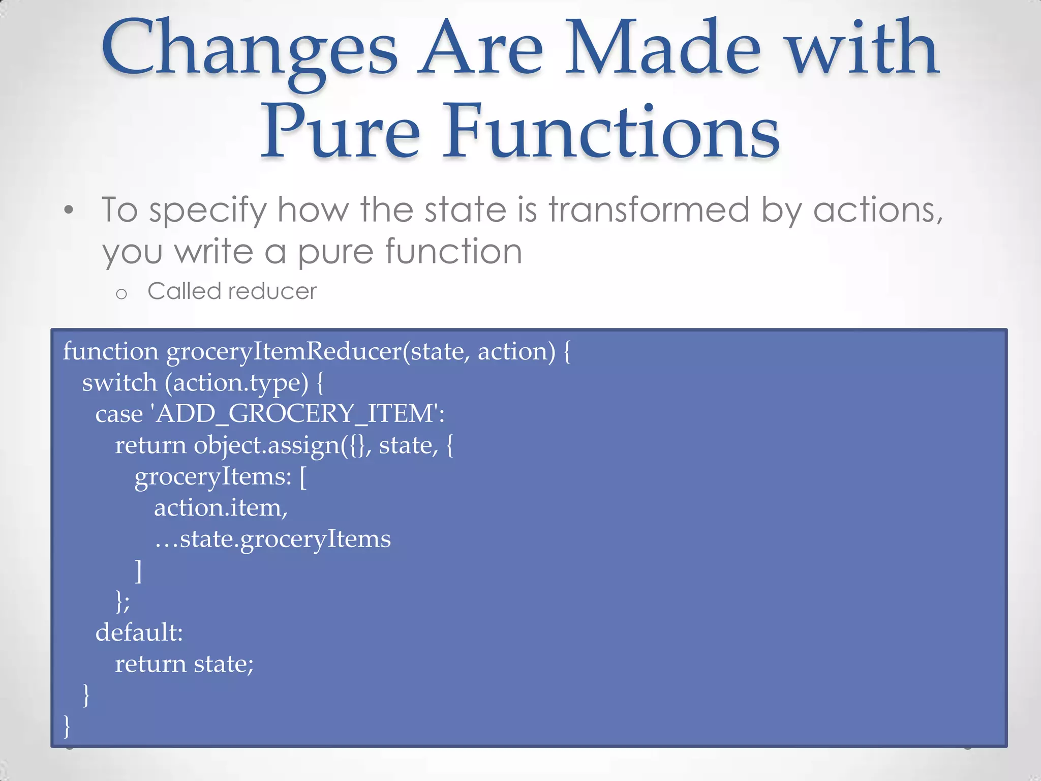 Changes Are Made with Pure Functions • To specify how the state is transformed by actions, you write a pure function o Called reducer function groceryItemReducer(state, action) { switch (action.type) { case 'ADD_GROCERY_ITEM': return object.assign({}, state, { groceryItems: [ action.item, …state.groceryItems ] }; default: return state; } } 