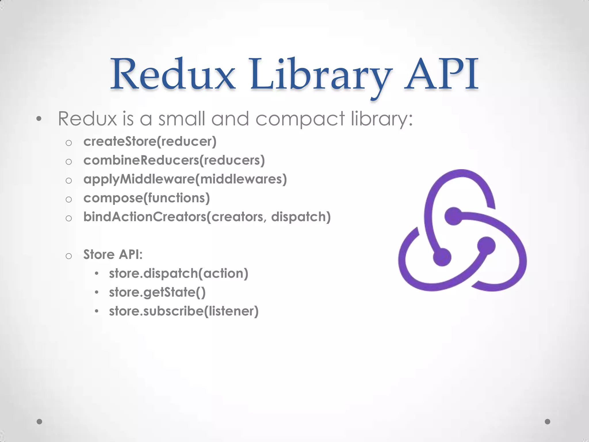 Redux Library API • Redux is a small and compact library: o createStore(reducer) o combineReducers(reducers) o applyMiddleware(middlewares) o compose(functions) o bindActionCreators(creators, dispatch) o Store API: • store.dispatch(action) • store.getState() • store.subscribe(listener) 
