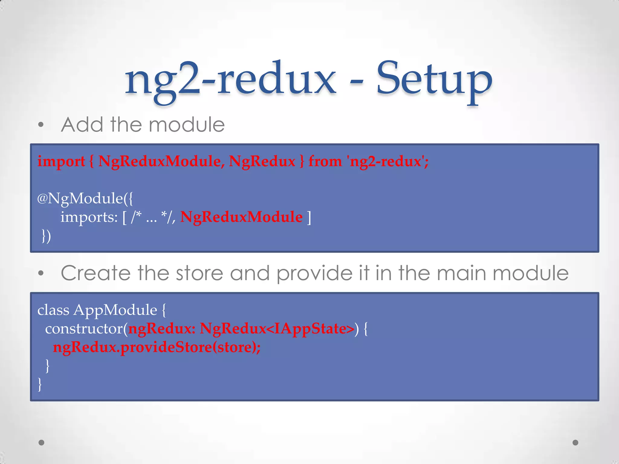 ng2-redux - Setup • Add the module • Create the store and provide it in the main module import { NgReduxModule, NgRedux } from 'ng2-redux'; @NgModule({ imports: [ /* ... */, NgReduxModule ] }) class AppModule { constructor(ngRedux: NgRedux<IAppState>) { ngRedux.provideStore(store); } } 