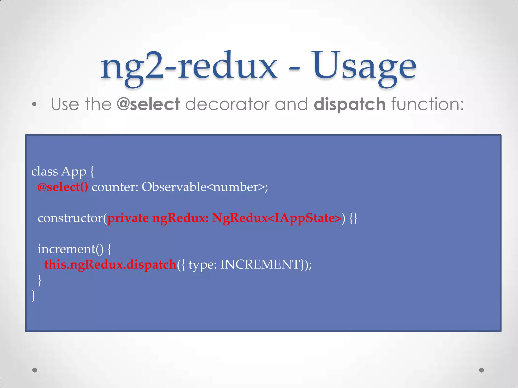 ng2-redux - Usage • Use the @select decorator and dispatch function: class App { @select() counter: Observable<number>; constructor(private ngRedux: NgRedux<IAppState>) {} increment() { this.ngRedux.dispatch({ type: INCREMENT}); } } 