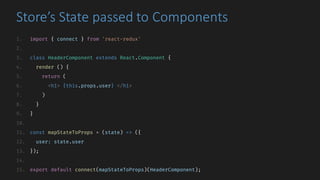 Store’s	State	passed	to	Components
1. import { connect } from 'react-redux'
2.
3. class HeaderComponent extends React.Component {
4. render () {
5. return (
6. <h1> {this.props.user} </h1>
7. )
8. }
9. }
10.
11. const mapStateToProps = (state) => ({
12. user: state.user
13. });
14.
15. export default connect(mapStateToProps)(HeaderComponent);
 