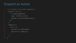 Dispatch	an	Action
1. class Counter extends React.Component {
2. onClick = (e) => {
3. this.props.dispatch({
4. type: 'COUNTER_CLICKED',
5. payload: e.currentTarget.data.id
6. })
7. }
8. render () {
9. return <div
10. onClick={this.onClick(e)}
11. data-id={this.props.id}
12. />
13. }
14. }
 