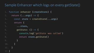 1. function enhancer (createStore) {
2. return (...args) => {
3. const store = createStore(...args)
4. return {
5. ...store,
6. getState: () => {
7. console.log('getState was called')
8. return store.getState()
9. }
10. }
11. }
12.}
Sample	Enhancer	which	logs	on	every	getState()
 