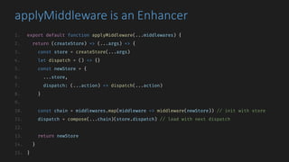 applyMiddleware is	an	Enhancer
1. export default function applyMiddleware(...middlewares) {
2. return (createStore) => (...args) => {
3. const store = createStore(...args)
4. let dispatch = () => {}
5. const newStore = {
6. ...store,
7. dispatch: (...action) => dispatch(...action)
8. }
9.
10. const chain = middlewares.map(middleware => middleware(newStore)) // init with store
11. dispatch = compose(...chain)(store.dispatch) // load with next dispatch
12.
13. return newStore
14. }
15. }
 