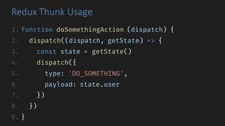 Redux	Thunk Usage
1. function doSomethingAction (dispatch) {
2. dispatch((dispatch, getState) => {
3. const state = getState()
4. dispatch({
5. type: 'DO_SOMETHING',
6. payload: state.user
7. })
8. })
9. }
 