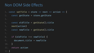 Non	DOM	Side	Effects
1. const setTitle = store => next => action => {
2. const getState = store.getState
3.
4. const oldTitle = getState().title
5. next(action)
6. const newTitle = getState().title
7.
8. if (oldTitle !== newTitle) {
9. document.title = newTitle
10. }
11. return action
12.}
 