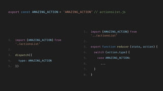 export const AMAZING_ACTION = 'AMAZING_ACTION’ // actionsList.js
1. import {AMAZING_ACTION} from
'./actionsList’
2.
3. dispatch({
4. type: AMAZING_ACTION
5. })
1. import {AMAZING_ACTION} from
'../actionsList’
2.
3. export function reducer (state, action) {
4. switch (action.type) {
5. case AMAZING_ACTION:
6. ...
7. }
8. }
 