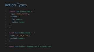 Action	Types
1. export type DramaAction = {
2. type: 'DRAMA_ACTION',
3. payload: {
4. id: number,
5. rating: number
6. },
7. };
8.
9. export type ActionAction = {
10. type: 'ACTION_ACTION',
11. payload: number,
12. };
13.
14. export type Action = DramaAction | ActionAction;
 