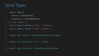 Store	Types
1. import type {
2. Store as ReduxStore,
3. Dispatch as ReduxDispatch,
4. } from 'redux';
5. import type { Action } from './Action';
6. import type { State } from './State';
7.
8. export type Store = ReduxStore<State, Action>;
9.
10. export type GetState = () => State;
11.
12. export type Dispatch = ReduxDispatch<Action>
13.
 