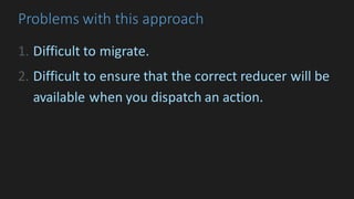 Problems	with	this	approach
1. Difficult	to	migrate.
2. Difficult	to	ensure	that	the	correct	reducer	will	be	
available	when	you	dispatch	an	action.
 