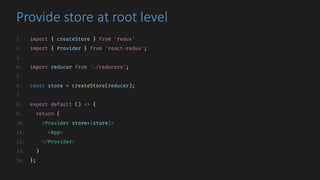 Provide	store	at	root	level
1. import { createStore } from 'redux'
2. import { Provider } from 'react-redux';
3.
4. import reducer from './reducers';
5.
6. const store = createStore(reducer);
7.
8. export default () => {
9. return (
10. <Provider store={store}>
11. <App>
12. </Provider>
13. )
14. };
 