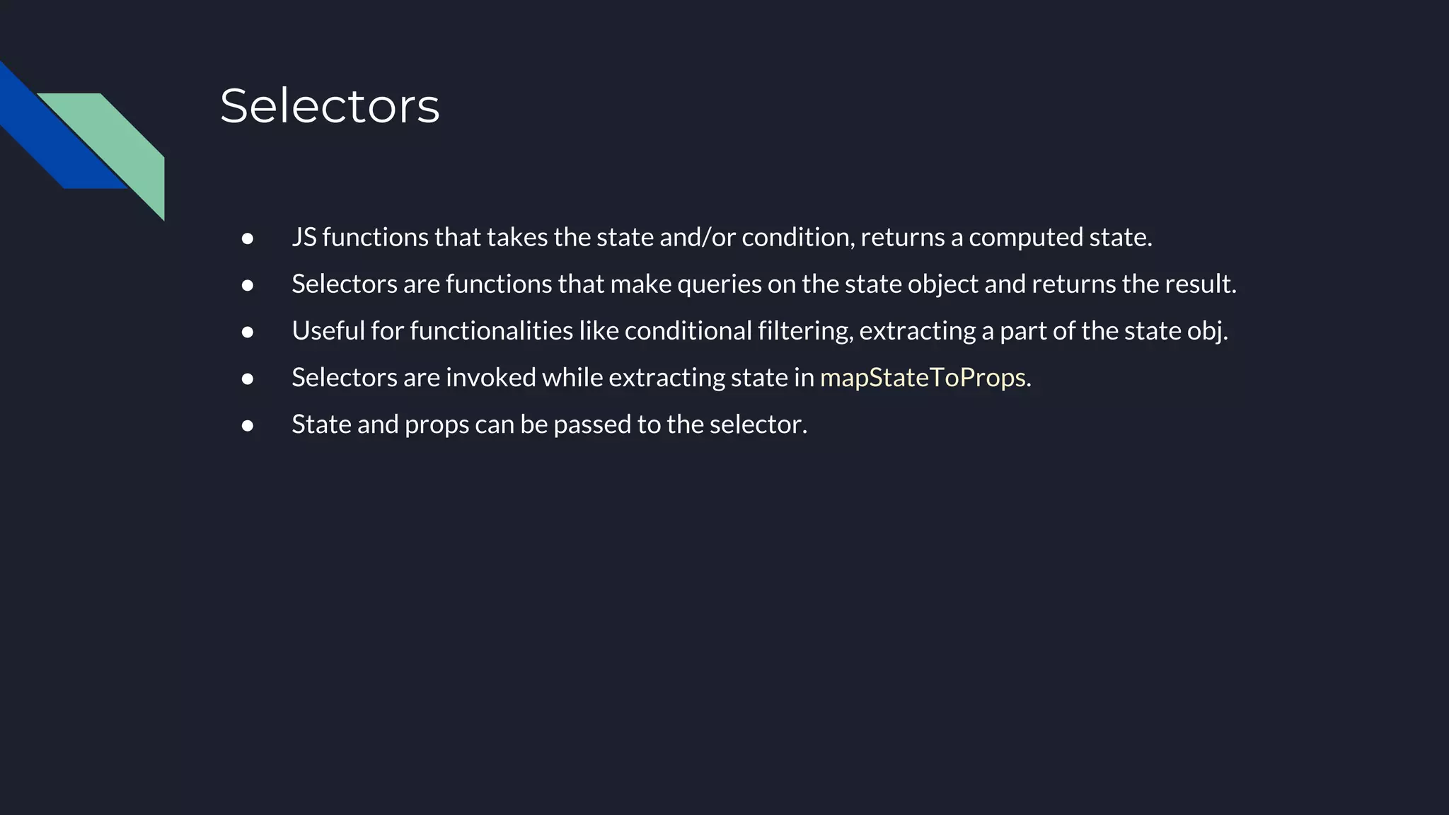 Selectors
● JS functions that takes the state and/or condition, returns a computed state.
● Selectors are functions that make queries on the state object and returns the result.
● Useful for functionalities like conditional filtering, extracting a part of the state obj.
● Selectors are invoked while extracting state in mapStateToProps.
● State and props can be passed to the selector.
 