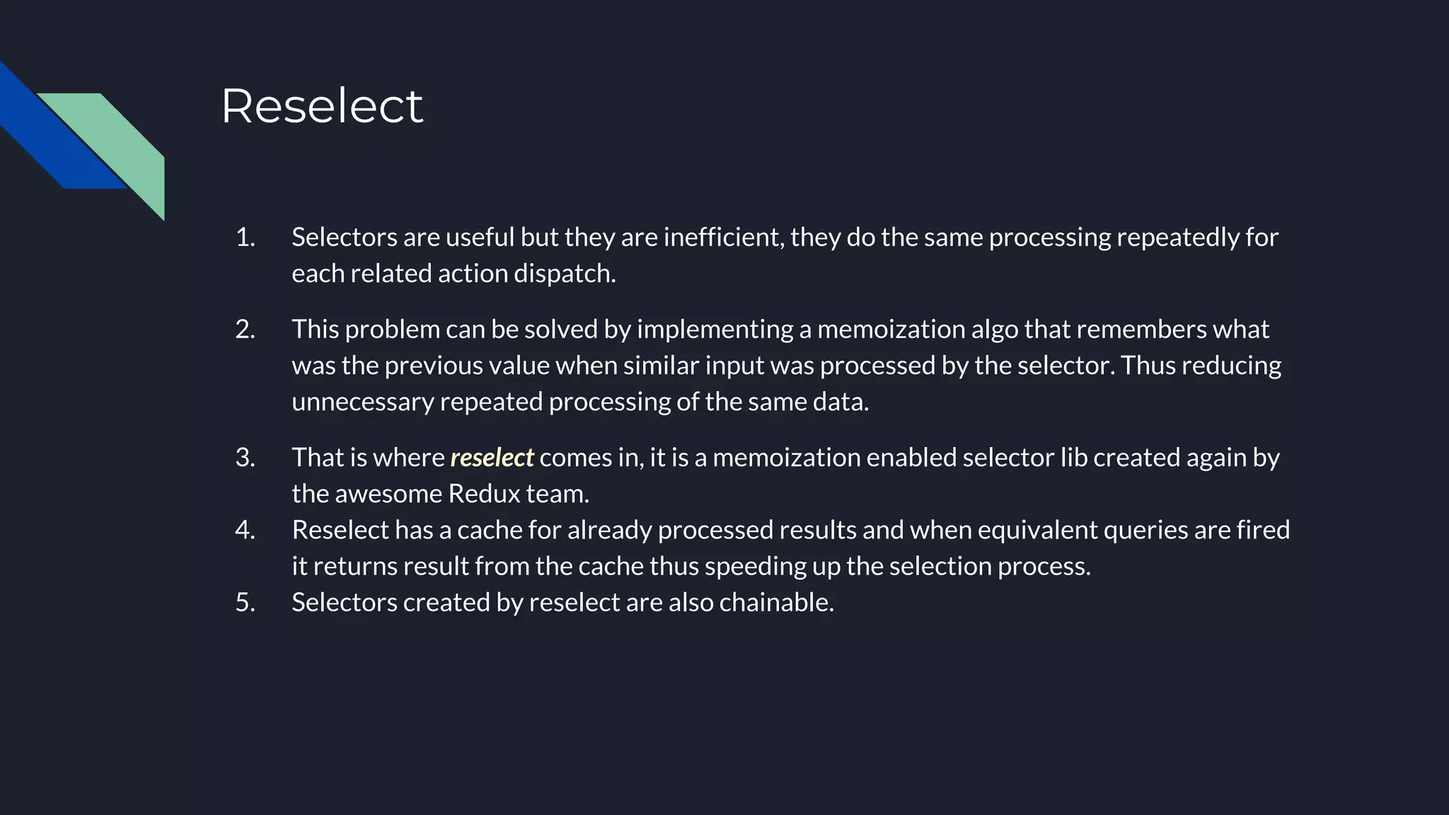 Reselect
1. Selectors are useful but they are inefficient, they do the same processing repeatedly for
each related action dispatch.
2. This problem can be solved by implementing a memoization algo that remembers what
was the previous value when similar input was processed by the selector. Thus reducing
unnecessary repeated processing of the same data.
3. That is where reselect comes in, it is a memoization enabled selector lib created again by
the awesome Redux team.
4. Reselect has a cache for already processed results and when equivalent queries are fired
it returns result from the cache thus speeding up the selection process.
5. Selectors created by reselect are also chainable.
 