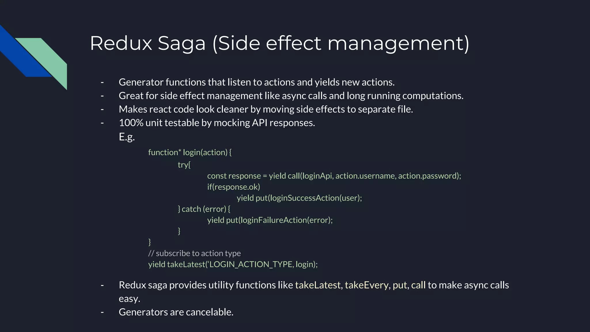 Redux Saga (Side effect management)
- Generator functions that listen to actions and yields new actions.
- Great for side effect management like async calls and long running computations.
- Makes react code look cleaner by moving side effects to separate file.
- 100% unit testable by mocking API responses.
E.g.
function* login(action) {
try{
const response = yield call(loginApi, action.username, action.password);
if(response.ok)
yield put(loginSuccessAction(user);
} catch (error) {
yield put(loginFailureAction(error);
}
}
// subscribe to action type
yield takeLatest(‘LOGIN_ACTION_TYPE, login);
- Redux saga provides utility functions like takeLatest, takeEvery, put, call to make async calls
easy.
- Generators are cancelable.
 