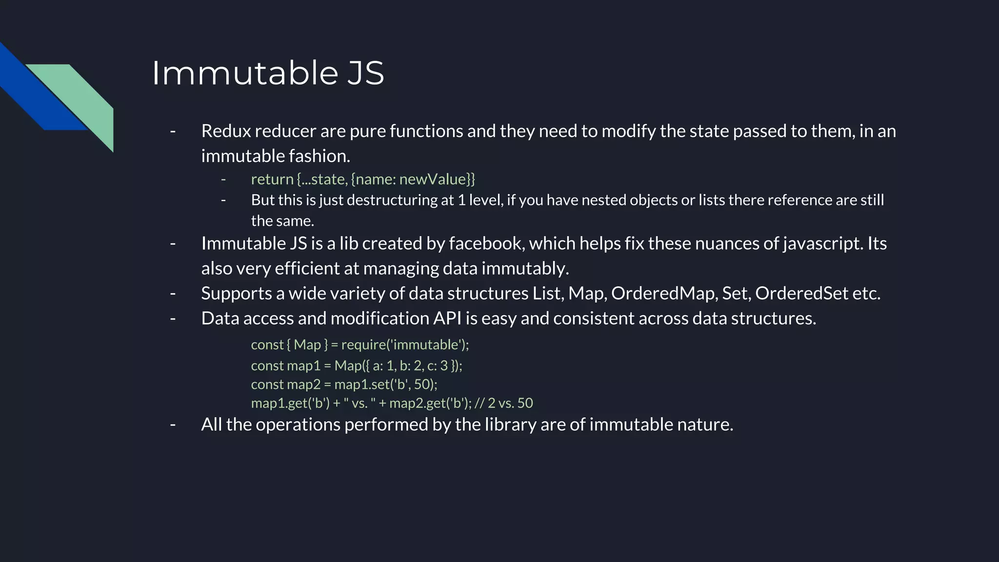 Immutable JS
- Redux reducer are pure functions and they need to modify the state passed to them, in an
immutable fashion.
- return {...state, {name: newValue}}
- But this is just destructuring at 1 level, if you have nested objects or lists there reference are still
the same.
- Immutable JS is a lib created by facebook, which helps fix these nuances of javascript. Its
also very efficient at managing data immutably.
- Supports a wide variety of data structures List, Map, OrderedMap, Set, OrderedSet etc.
- Data access and modification API is easy and consistent across data structures.
const { Map } = require('immutable');
const map1 = Map({ a: 1, b: 2, c: 3 });
const map2 = map1.set('b', 50);
map1.get('b') + " vs. " + map2.get('b'); // 2 vs. 50
- All the operations performed by the library are of immutable nature.
 