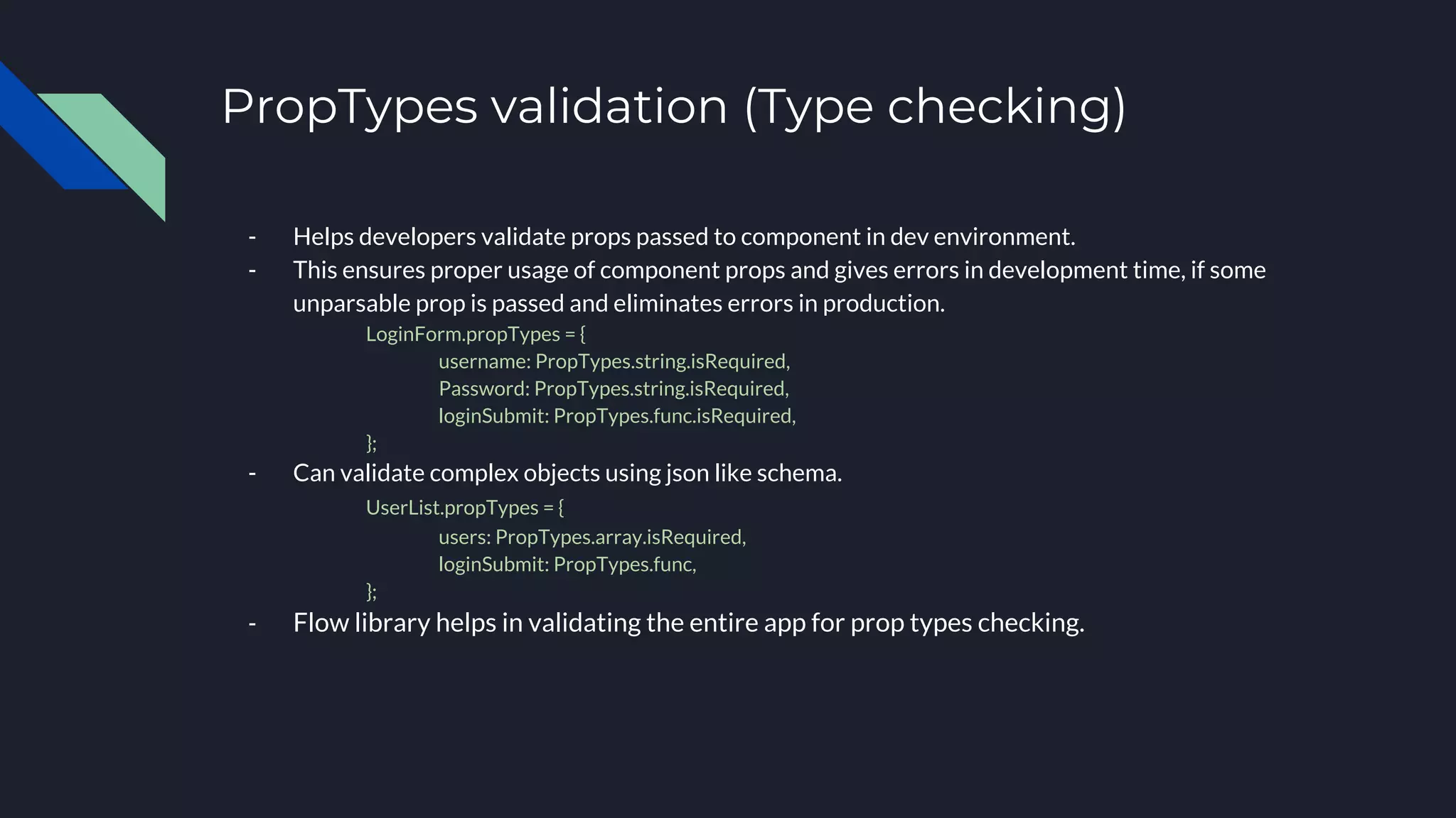 PropTypes validation (Type checking)
- Helps developers validate props passed to component in dev environment.
- This ensures proper usage of component props and gives errors in development time, if some
unparsable prop is passed and eliminates errors in production.
LoginForm.propTypes = {
username: PropTypes.string.isRequired,
Password: PropTypes.string.isRequired,
loginSubmit: PropTypes.func.isRequired,
};
- Can validate complex objects using json like schema.
UserList.propTypes = {
users: PropTypes.array.isRequired,
loginSubmit: PropTypes.func,
};
- Flow library helps in validating the entire app for prop types checking.
 