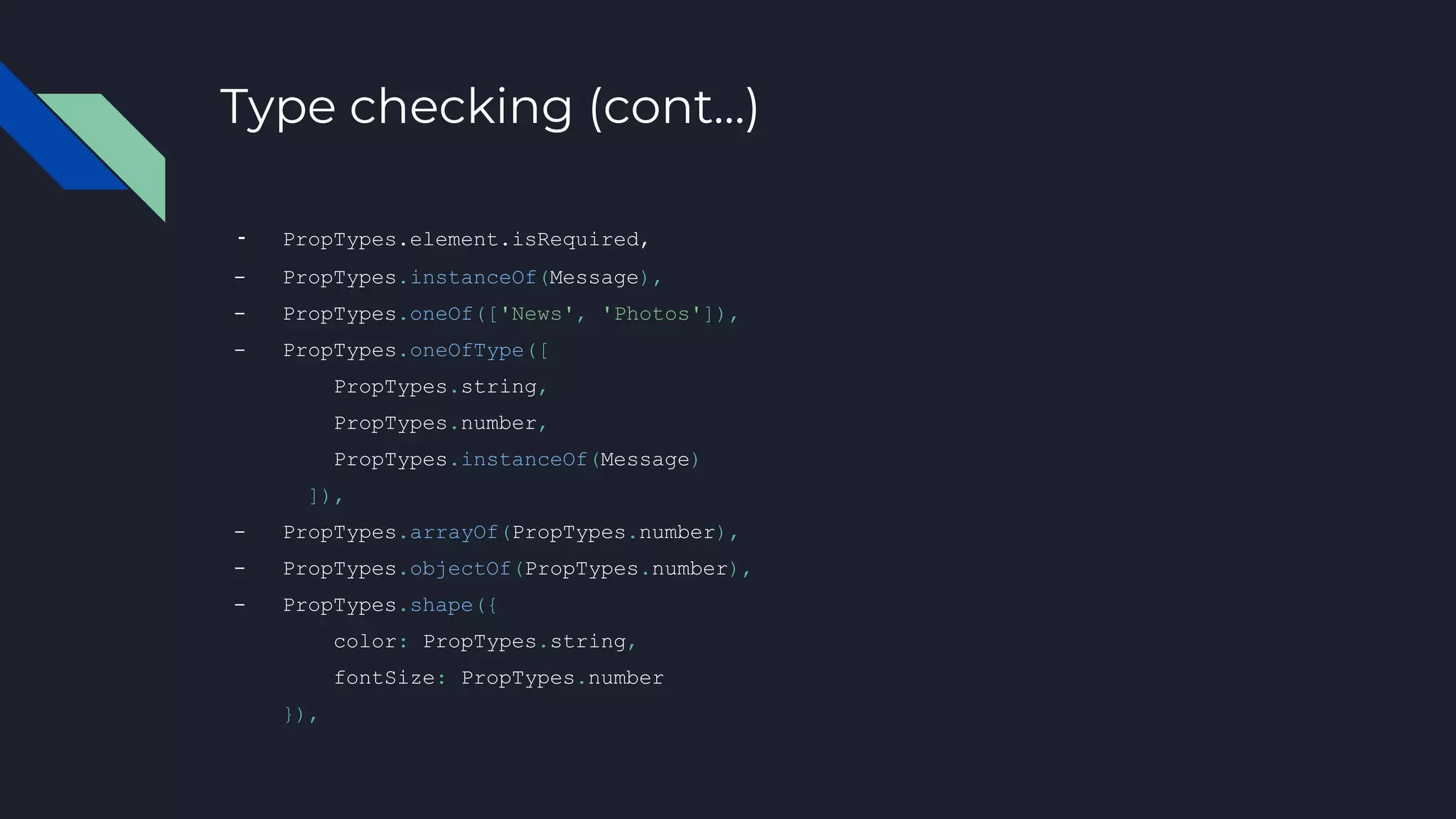Type checking (cont…)
- PropTypes.element.isRequired,
- PropTypes.instanceOf(Message),
- PropTypes.oneOf(['News', 'Photos']),
- PropTypes.oneOfType([
PropTypes.string,
PropTypes.number,
PropTypes.instanceOf(Message)
]),
- PropTypes.arrayOf(PropTypes.number),
- PropTypes.objectOf(PropTypes.number),
- PropTypes.shape({
color: PropTypes.string,
fontSize: PropTypes.number
}),
 