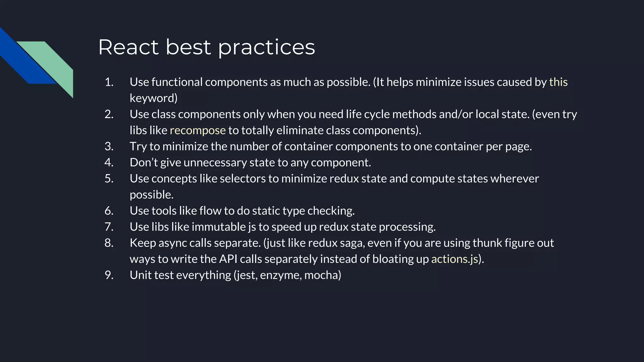 React best practices
1. Use functional components as much as possible. (It helps minimize issues caused by this
keyword)
2. Use class components only when you need life cycle methods and/or local state. (even try
libs like recompose to totally eliminate class components).
3. Try to minimize the number of container components to one container per page.
4. Don’t give unnecessary state to any component.
5. Use concepts like selectors to minimize redux state and compute states wherever
possible.
6. Use tools like flow to do static type checking.
7. Use libs like immutable js to speed up redux state processing.
8. Keep async calls separate. (just like redux saga, even if you are using thunk figure out
ways to write the API calls separately instead of bloating up actions.js).
9. Unit test everything (jest, enzyme, mocha)
 
