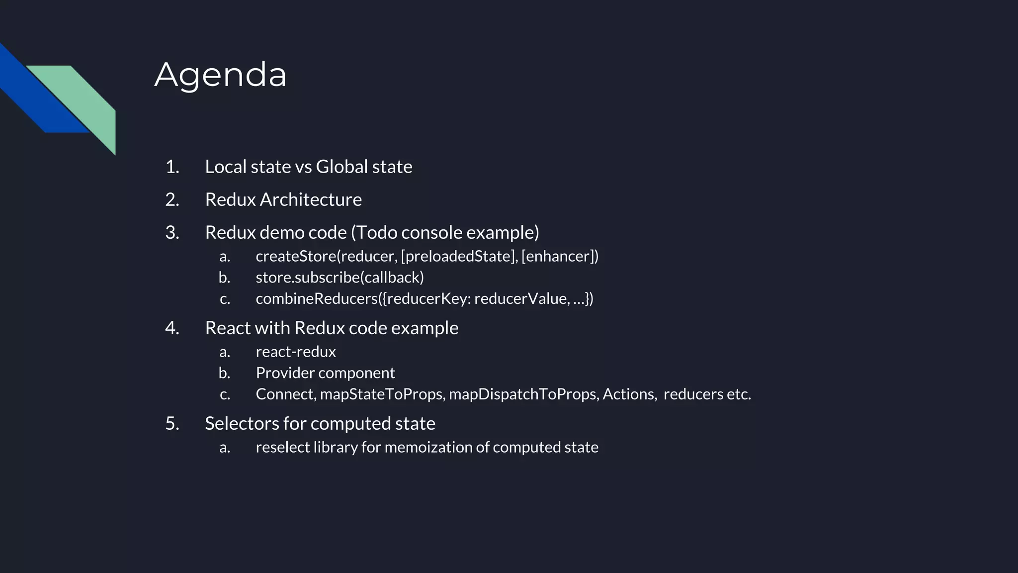 Agenda
1. Local state vs Global state
2. Redux Architecture
3. Redux demo code (Todo console example)
a. createStore(reducer, [preloadedState], [enhancer])
b. store.subscribe(callback)
c. combineReducers({reducerKey: reducerValue, …})
4. React with Redux code example
a. react-redux
b. Provider component
c. Connect, mapStateToProps, mapDispatchToProps, Actions, reducers etc.
5. Selectors for computed state
a. reselect library for memoization of computed state
 