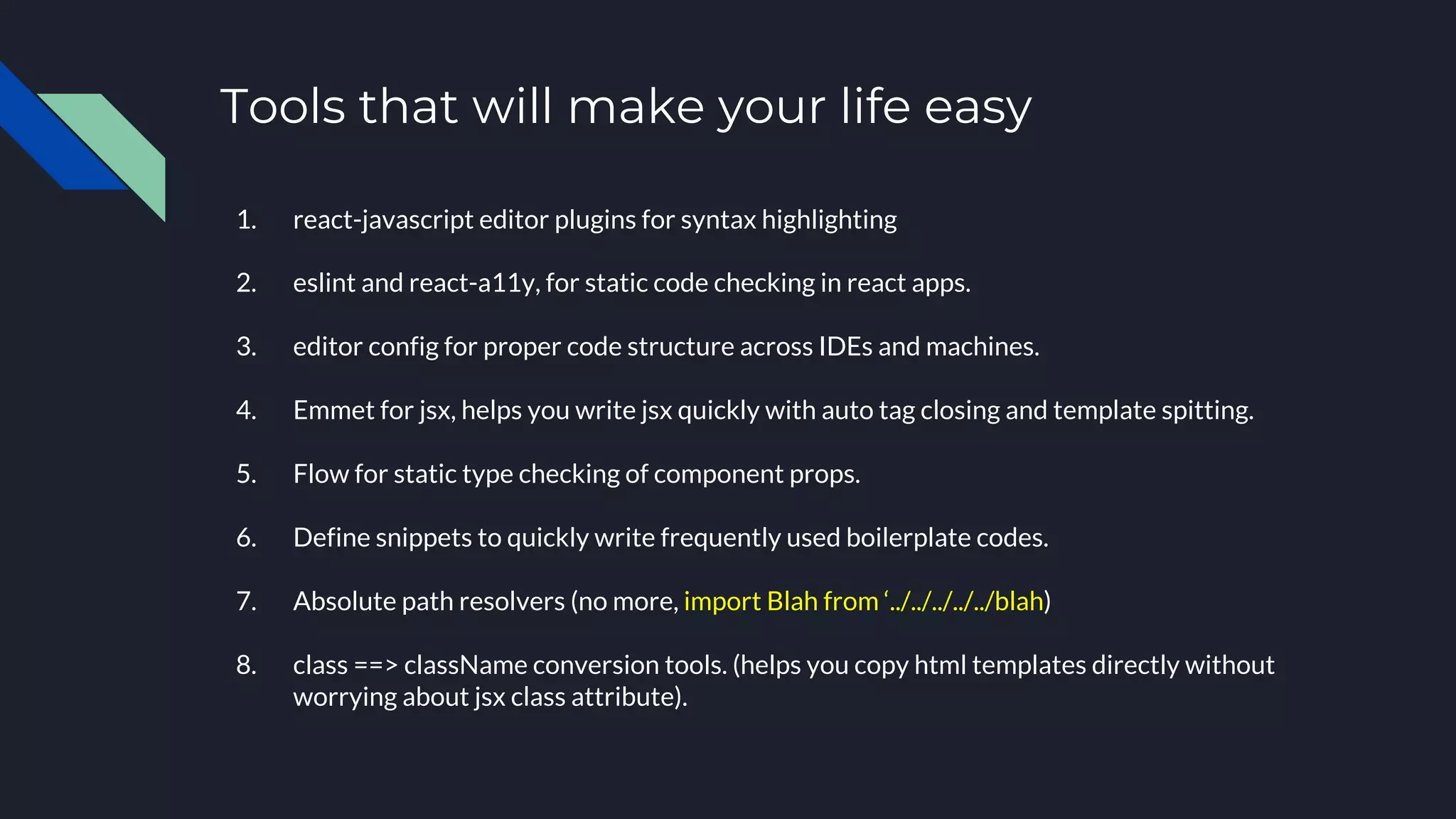 Tools that will make your life easy
1. react-javascript editor plugins for syntax highlighting
2. eslint and react-a11y, for static code checking in react apps.
3. editor config for proper code structure across IDEs and machines.
4. Emmet for jsx, helps you write jsx quickly with auto tag closing and template spitting.
5. Flow for static type checking of component props.
6. Define snippets to quickly write frequently used boilerplate codes.
7. Absolute path resolvers (no more, import Blah from ‘../../../../../blah)
8. class ==> className conversion tools. (helps you copy html templates directly without
worrying about jsx class attribute).
 