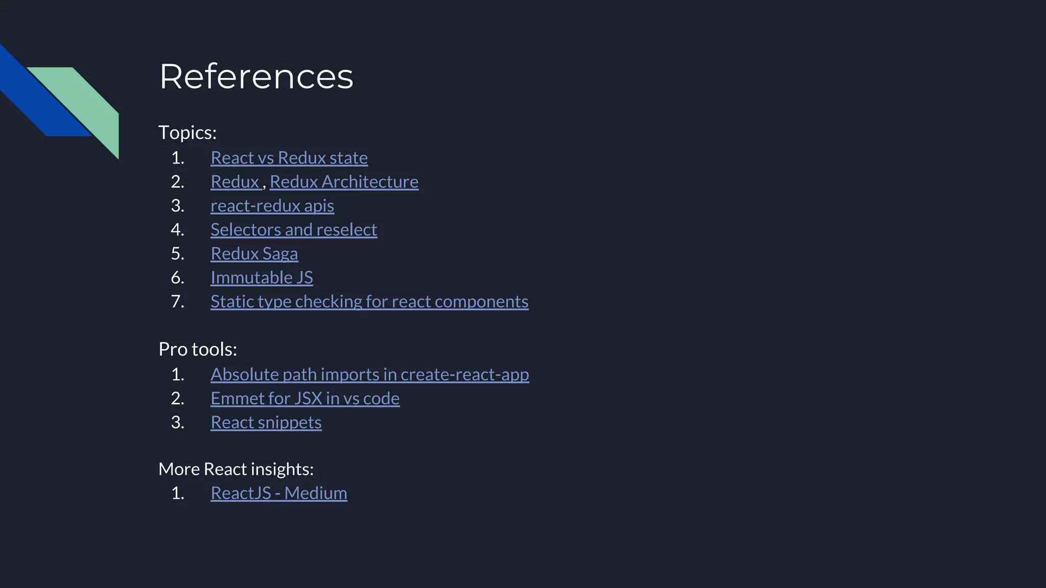 References
Topics:
1. React vs Redux state
2. Redux , Redux Architecture
3. react-redux apis
4. Selectors and reselect
5. Redux Saga
6. Immutable JS
7. Static type checking for react components
Pro tools:
1. Absolute path imports in create-react-app
2. Emmet for JSX in vs code
3. React snippets
More React insights:
1. ReactJS - Medium
 