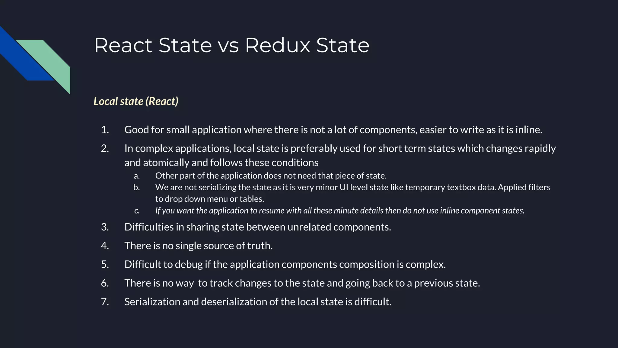 React State vs Redux State
Local state (React)
1. Good for small application where there is not a lot of components, easier to write as it is inline.
2. In complex applications, local state is preferably used for short term states which changes rapidly
and atomically and follows these conditions
a. Other part of the application does not need that piece of state.
b. We are not serializing the state as it is very minor UI level state like temporary textbox data. Applied filters
to drop down menu or tables.
c. If you want the application to resume with all these minute details then do not use inline component states.
3. Difficulties in sharing state between unrelated components.
4. There is no single source of truth.
5. Difficult to debug if the application components composition is complex.
6. There is no way to track changes to the state and going back to a previous state.
7. Serialization and deserialization of the local state is difficult.
 