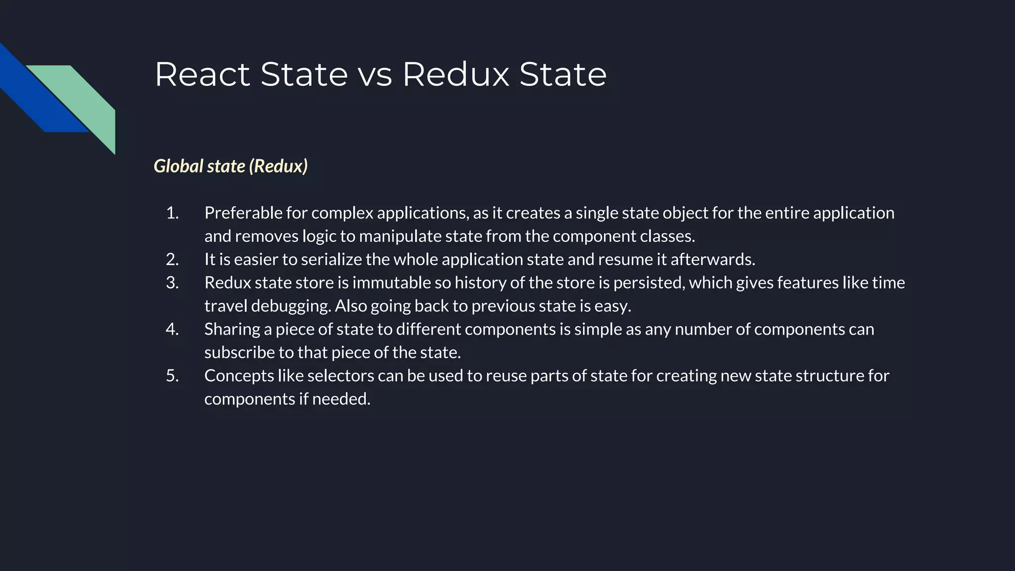 React State vs Redux State
Global state (Redux)
1. Preferable for complex applications, as it creates a single state object for the entire application
and removes logic to manipulate state from the component classes.
2. It is easier to serialize the whole application state and resume it afterwards.
3. Redux state store is immutable so history of the store is persisted, which gives features like time
travel debugging. Also going back to previous state is easy.
4. Sharing a piece of state to different components is simple as any number of components can
subscribe to that piece of the state.
5. Concepts like selectors can be used to reuse parts of state for creating new state structure for
components if needed.
 