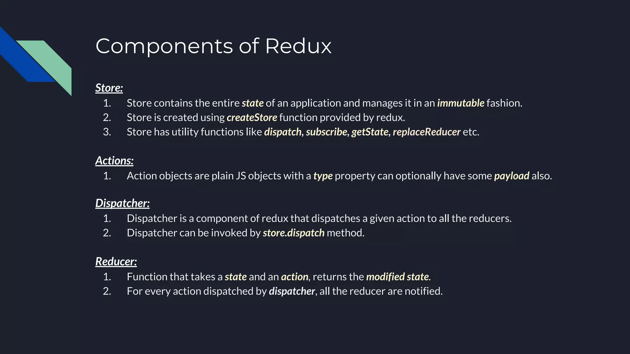 Components of Redux
Store:
1. Store contains the entire state of an application and manages it in an immutable fashion.
2. Store is created using createStore function provided by redux.
3. Store has utility functions like dispatch, subscribe, getState, replaceReducer etc.
Actions:
1. Action objects are plain JS objects with a type property can optionally have some payload also.
Dispatcher:
1. Dispatcher is a component of redux that dispatches a given action to all the reducers.
2. Dispatcher can be invoked by store.dispatch method.
Reducer:
1. Function that takes a state and an action, returns the modified state.
2. For every action dispatched by dispatcher, all the reducer are notified.
 