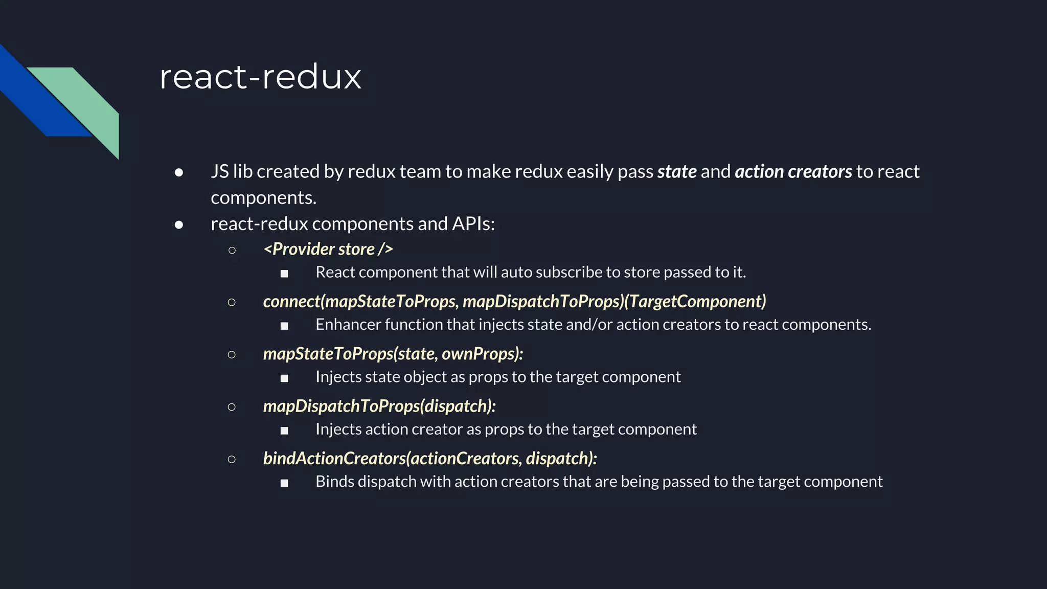 react-redux
● JS lib created by redux team to make redux easily pass state and action creators to react
components.
● react-redux components and APIs:
○ <Provider store />
■ React component that will auto subscribe to store passed to it.
○ connect(mapStateToProps, mapDispatchToProps)(TargetComponent)
■ Enhancer function that injects state and/or action creators to react components.
○ mapStateToProps(state, ownProps):
■ Injects state object as props to the target component
○ mapDispatchToProps(dispatch):
■ Injects action creator as props to the target component
○ bindActionCreators(actionCreators, dispatch):
■ Binds dispatch with action creators that are being passed to the target component
 