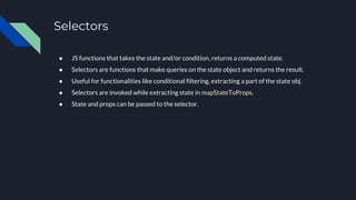 Selectors
● JS functions that takes the state and/or condition, returns a computed state.
● Selectors are functions that make queries on the state object and returns the result.
● Useful for functionalities like conditional filtering, extracting a part of the state obj.
● Selectors are invoked while extracting state in mapStateToProps.
● State and props can be passed to the selector.
 