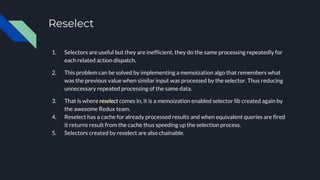 Reselect
1. Selectors are useful but they are inefficient, they do the same processing repeatedly for
each related action dispatch.
2. This problem can be solved by implementing a memoization algo that remembers what
was the previous value when similar input was processed by the selector. Thus reducing
unnecessary repeated processing of the same data.
3. That is where reselect comes in, it is a memoization enabled selector lib created again by
the awesome Redux team.
4. Reselect has a cache for already processed results and when equivalent queries are fired
it returns result from the cache thus speeding up the selection process.
5. Selectors created by reselect are also chainable.
 