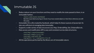 Immutable JS
- Redux reducer are pure functions and they need to modify the state passed to them, in an
immutable fashion.
- return {...state, {name: newValue}}
- But this is just destructuring at 1 level, if you have nested objects or lists there reference are still
the same.
- Immutable JS is a lib created by facebook, which helps fix these nuances of javascript. Its
also very efficient at managing data immutably.
- Supports a wide variety of data structures List, Map, OrderedMap, Set, OrderedSet etc.
- Data access and modification API is easy and consistent across data structures.
const { Map } = require('immutable');
const map1 = Map({ a: 1, b: 2, c: 3 });
const map2 = map1.set('b', 50);
map1.get('b') + " vs. " + map2.get('b'); // 2 vs. 50
- All the operations performed by the library are of immutable nature.
 