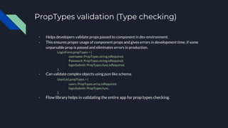 PropTypes validation (Type checking)
- Helps developers validate props passed to component in dev environment.
- This ensures proper usage of component props and gives errors in development time, if some
unparsable prop is passed and eliminates errors in production.
LoginForm.propTypes = {
username: PropTypes.string.isRequired,
Password: PropTypes.string.isRequired,
loginSubmit: PropTypes.func.isRequired,
};
- Can validate complex objects using json like schema.
UserList.propTypes = {
users: PropTypes.array.isRequired,
loginSubmit: PropTypes.func,
};
- Flow library helps in validating the entire app for prop types checking.
 