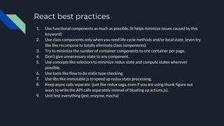 React best practices
1. Use functional components as much as possible. (It helps minimize issues caused by this
keyword)
2. Use class components only when you need life cycle methods and/or local state. (even try
libs like recompose to totally eliminate class components).
3. Try to minimize the number of container components to one container per page.
4. Don’t give unnecessary state to any component.
5. Use concepts like selectors to minimize redux state and compute states wherever
possible.
6. Use tools like flow to do static type checking.
7. Use libs like immutable js to speed up redux state processing.
8. Keep async calls separate. (just like redux saga, even if you are using thunk figure out
ways to write the API calls separately instead of bloating up actions.js).
9. Unit test everything (jest, enzyme, mocha)
 