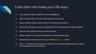 Tools that will make your life easy
1. react-javascript editor plugins for syntax highlighting
2. eslint and react-a11y, for static code checking in react apps.
3. editor config for proper code structure across IDEs and machines.
4. Emmet for jsx, helps you write jsx quickly with auto tag closing and template spitting.
5. Flow for static type checking of component props.
6. Define snippets to quickly write frequently used boilerplate codes.
7. Absolute path resolvers (no more, import Blah from ‘../../../../../blah)
8. class ==> className conversion tools. (helps you copy html templates directly without
worrying about jsx class attribute).
 