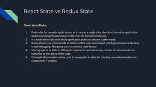 React State vs Redux State
Global state (Redux)
1. Preferable for complex applications, as it creates a single state object for the entire application
and removes logic to manipulate state from the component classes.
2. It is easier to serialize the whole application state and resume it afterwards.
3. Redux state store is immutable so history of the store is persisted, which gives features like time
travel debugging. Also going back to previous state is easy.
4. Sharing a piece of state to different components is simple as any number of components can
subscribe to that piece of the state.
5. Concepts like selectors can be used to reuse parts of state for creating new state structure for
components if needed.
 