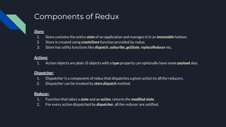 Components of Redux
Store:
1. Store contains the entire state of an application and manages it in an immutable fashion.
2. Store is created using createStore function provided by redux.
3. Store has utility functions like dispatch, subscribe, getState, replaceReducer etc.
Actions:
1. Action objects are plain JS objects with a type property can optionally have some payload also.
Dispatcher:
1. Dispatcher is a component of redux that dispatches a given action to all the reducers.
2. Dispatcher can be invoked by store.dispatch method.
Reducer:
1. Function that takes a state and an action, returns the modified state.
2. For every action dispatched by dispatcher, all the reducer are notified.
 