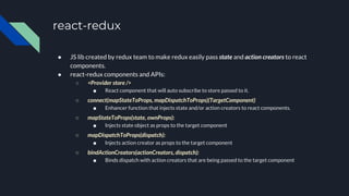 react-redux
● JS lib created by redux team to make redux easily pass state and action creators to react
components.
● react-redux components and APIs:
○ <Provider store />
■ React component that will auto subscribe to store passed to it.
○ connect(mapStateToProps, mapDispatchToProps)(TargetComponent)
■ Enhancer function that injects state and/or action creators to react components.
○ mapStateToProps(state, ownProps):
■ Injects state object as props to the target component
○ mapDispatchToProps(dispatch):
■ Injects action creator as props to the target component
○ bindActionCreators(actionCreators, dispatch):
■ Binds dispatch with action creators that are being passed to the target component
 
