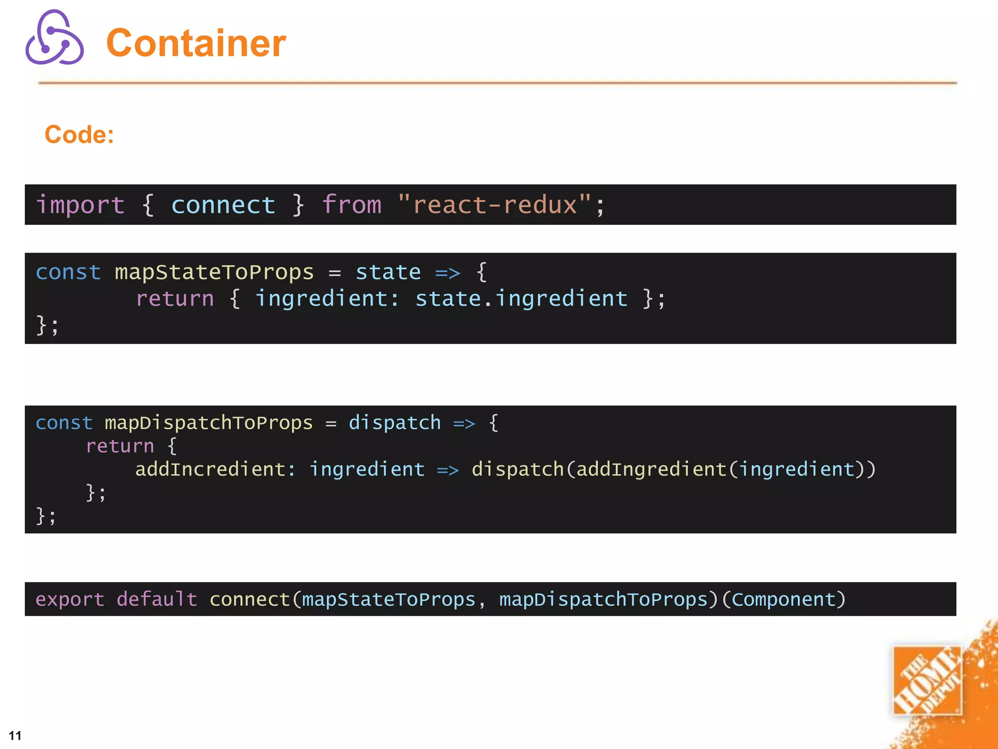 11
Container
Code:
const mapStateToProps = state => {
return { ingredient: state.ingredient };
};
const mapDispatchToProps = dispatch => {
return {
addIncredient: ingredient => dispatch(addIngredient(ingredient))
};
};
export default connect(mapStateToProps, mapDispatchToProps)(Component)
import { connect } from "react-redux";
 
